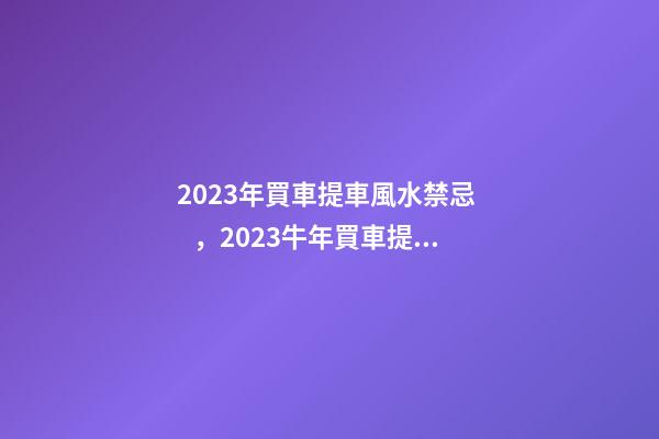 2023年買車提車風水禁忌，2023牛年買車提車有什么講究